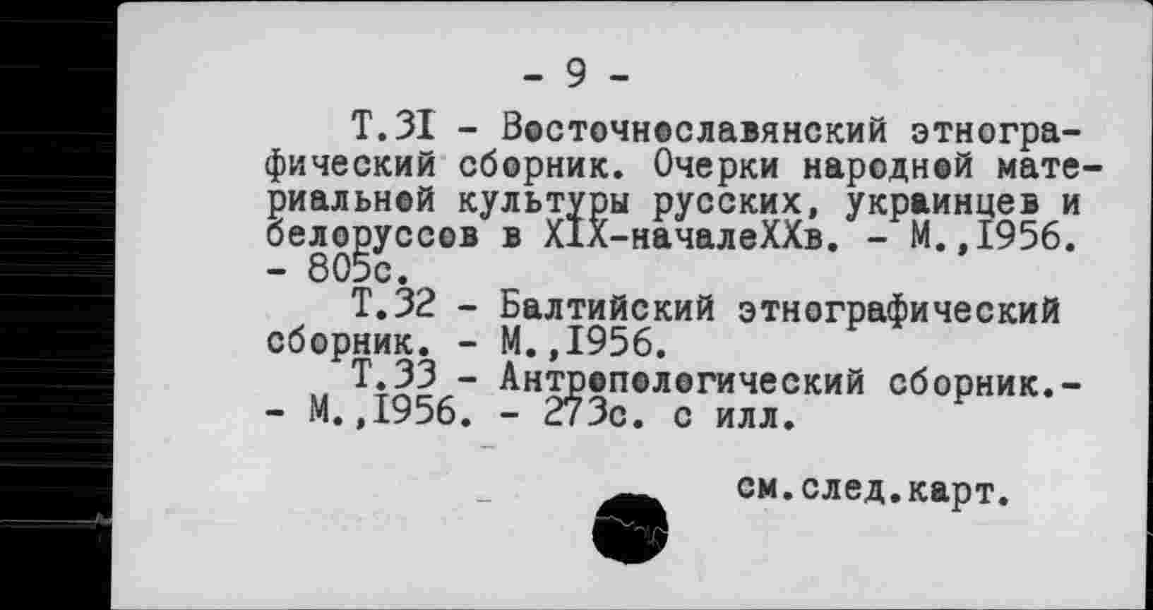 ﻿- 9 -
Т.ЗІ - Восточнославянский этнографический сборник. Очерки народной материальней культуры русских, украинцев и белоруссов в Х1Х-началеХХв. - М.,1956.
-	805с.
Т.32 - Балтийский этнографический сборник. - М.,1956.
“ Антропологический сборник.-
-	М.,1956. - 273с. с илл.

см.след.карт.